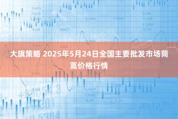 大旗策略 2025年5月24日全国主要批发市场茼蒿价格行情