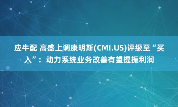 应牛配 高盛上调康明斯(CMI.US)评级至“买入”：动力系统业务改善有望提振利润