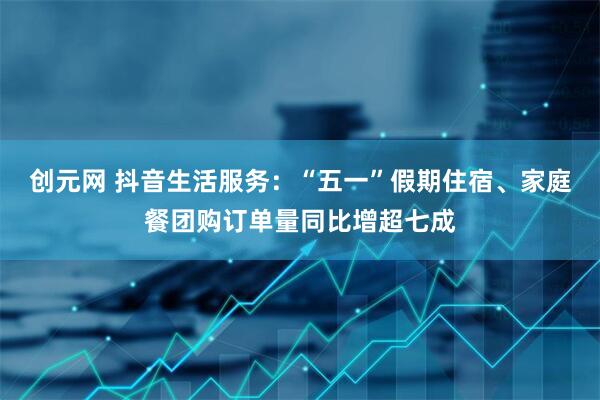 创元网 抖音生活服务：“五一”假期住宿、家庭餐团购订单量同比增超七成