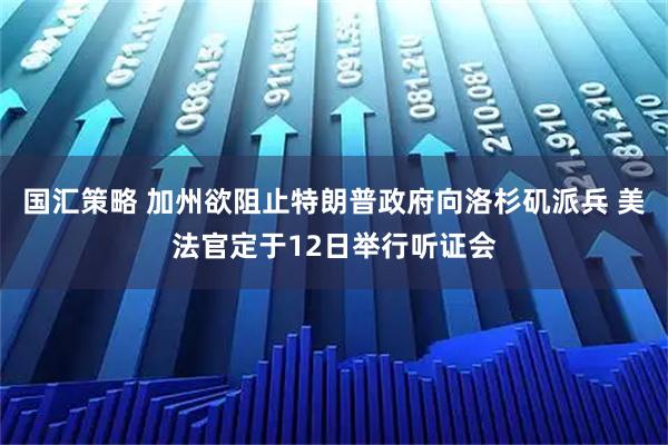 国汇策略 加州欲阻止特朗普政府向洛杉矶派兵 美法官定于12日举行听证会