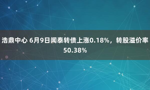 浩鼎中心 6月9日闻泰转债上涨0.18%，转股溢价率50.38%