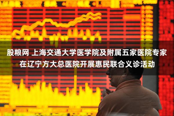 股粮网 上海交通大学医学院及附属五家医院专家在辽宁方大总医院开展惠民联合义诊活动
