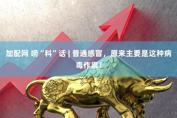 加配网 唠“科”话 | 普通感冒，原来主要是这种病毒作祟！
