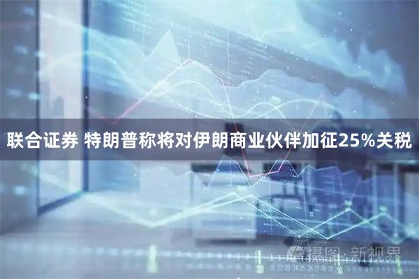 联合证券 特朗普称将对伊朗商业伙伴加征25%关税