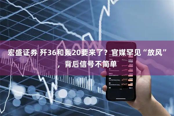 宏盛证券 歼36和轰20要来了？官媒罕见“放风”，背后信号不简单