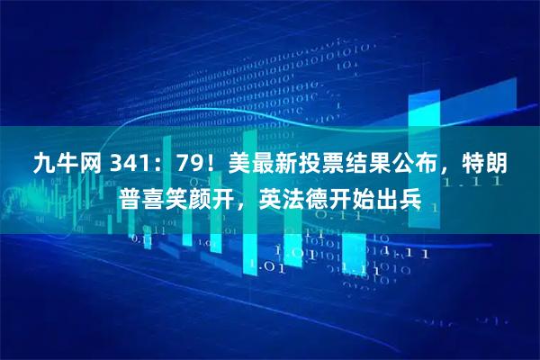 九牛网 341：79！美最新投票结果公布，特朗普喜笑颜开，英法德开始出兵