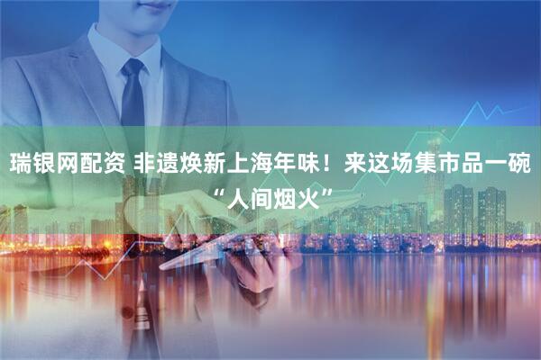 瑞银网配资 非遗焕新上海年味！来这场集市品一碗“人间烟火”