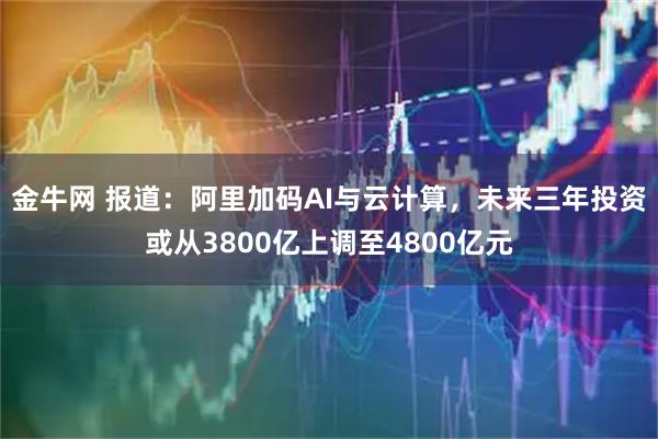 金牛网 报道：阿里加码AI与云计算，未来三年投资或从3800亿上调至4800亿元