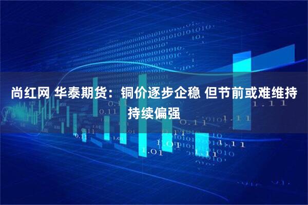 尚红网 华泰期货：铜价逐步企稳 但节前或难维持持续偏强