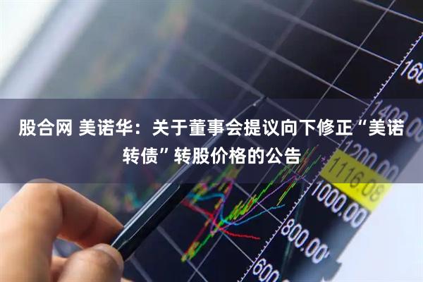 股合网 美诺华：关于董事会提议向下修正“美诺转债”转股价格的公告