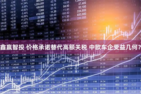 鑫赢智投 价格承诺替代高额关税 中欧车企受益几何？