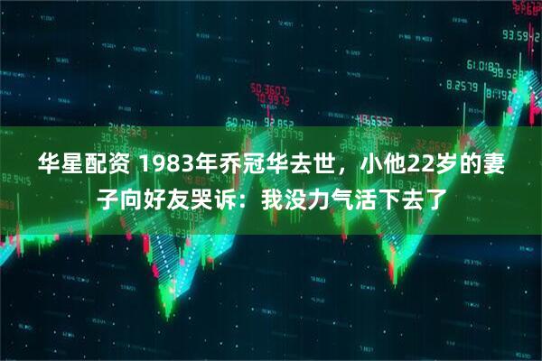 华星配资 1983年乔冠华去世，小他22岁的妻子向好友哭诉：我没力气活下去了