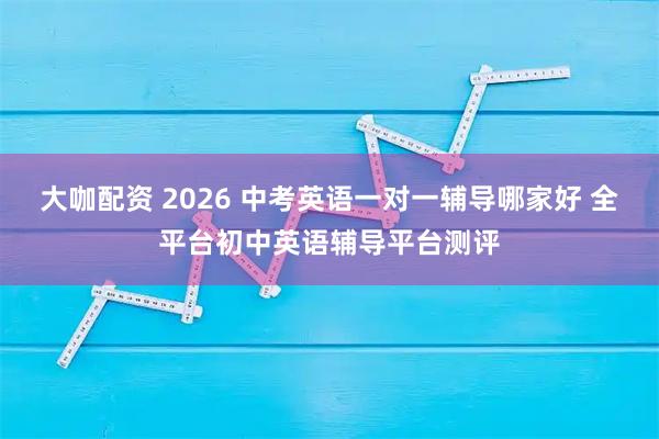大咖配资 2026 中考英语一对一辅导哪家好 全平台初中英语辅导平台测评