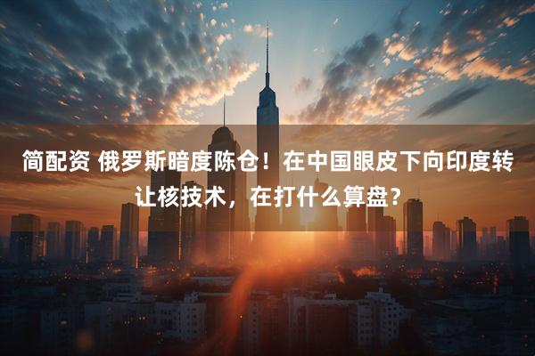 简配资 俄罗斯暗度陈仓！在中国眼皮下向印度转让核技术，在打什么算盘？