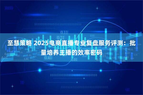 至慧策略 2025电商直播专业复盘服务评测：批量培养主播的效率密码