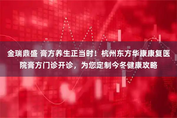 金瑞鼎盛 膏方养生正当时！杭州东方华康康复医院膏方门诊开诊，为您定制今冬健康攻略