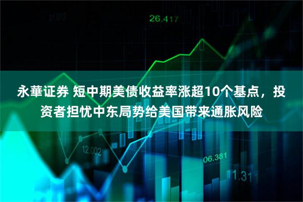 永華证券 短中期美债收益率涨超10个基点，投资者担忧中东局势给美国带来通胀风险